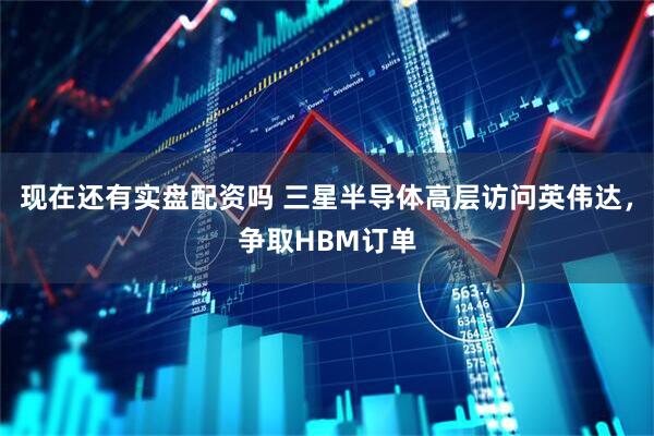 现在还有实盘配资吗 三星半导体高层访问英伟达，争取HBM订单