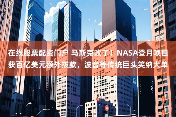 在线股票配资门户 马斯克败了！NASA登月项目获百亿美元额外拨款，波音等传统巨头笑纳大单