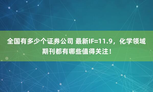 全国有多少个证券公司 最新IF=11.9，化学领域期刊都有哪些值得关注！
