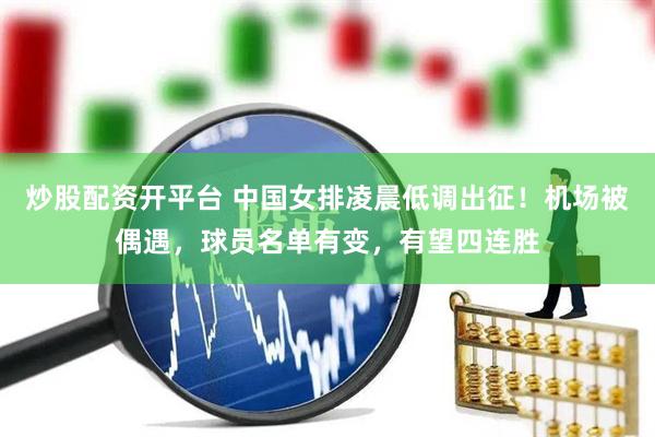炒股配资开平台 中国女排凌晨低调出征！机场被偶遇，球员名单有变，有望四连胜