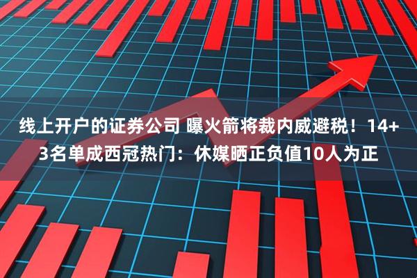 线上开户的证券公司 曝火箭将裁内威避税！14+3名单成西冠热门：休媒晒正负值10人为正