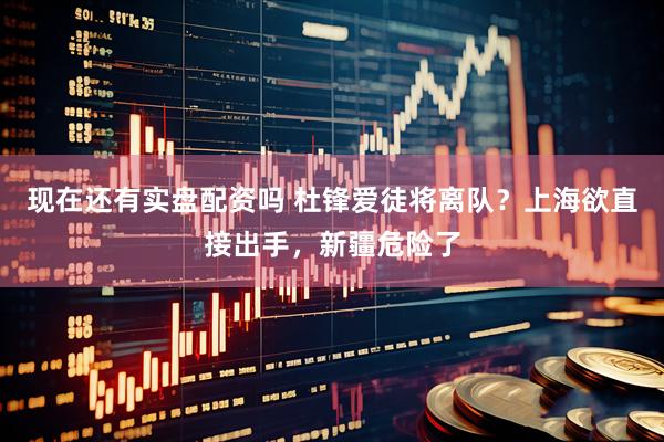 现在还有实盘配资吗 杜锋爱徒将离队？上海欲直接出手，新疆危险了