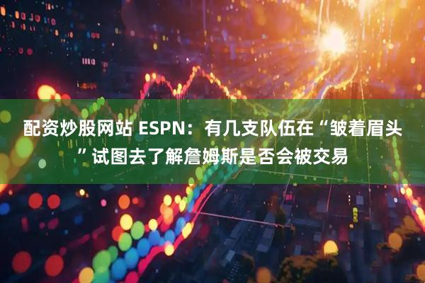 配资炒股网站 ESPN：有几支队伍在“皱着眉头”试图去了解詹姆斯是否会被交易