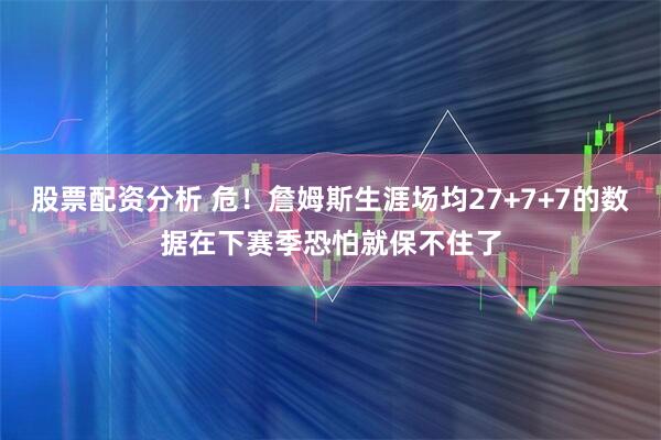 股票配资分析 危！詹姆斯生涯场均27+7+7的数据在下赛季恐怕就保不住了