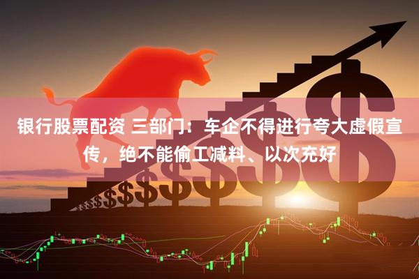银行股票配资 三部门：车企不得进行夸大虚假宣传，绝不能偷工减料、以次充好