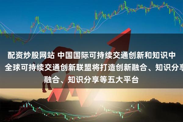 配资炒股网站 中国国际可持续交通创新和知识中心答每经问：全球可持续交通创新联盟将打造创新融合、知识分享等五大平台
