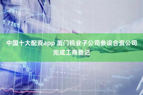 中国十大配资app 厦门钨业子公司参设合资公司完成工商登记