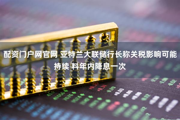配资门户网官网 亚特兰大联储行长称关税影响可能持续 料年内降息一次
