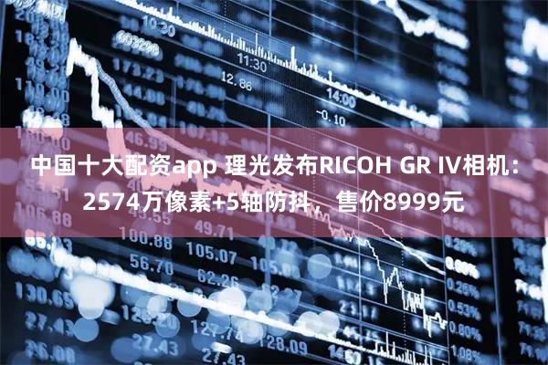 中国十大配资app 理光发布RICOH GR IV相机：2574万像素+5轴防抖，售价8999元