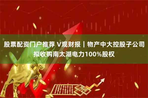 股票配资门户推荐 V观财报｜物产中大控股子公司拟收购南太湖电力100%股权