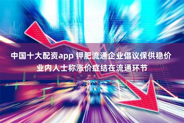 中国十大配资app 钾肥流通企业倡议保供稳价 业内人士称涨价症结在流通环节