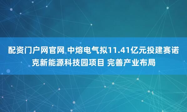 配资门户网官网 中熔电气拟11.41亿元投建赛诺克新能源科技园项目 完善产业布局