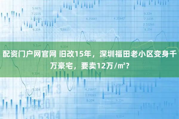 配资门户网官网 旧改15年，深圳福田老小区变身千万豪宅，要卖12万/㎡？