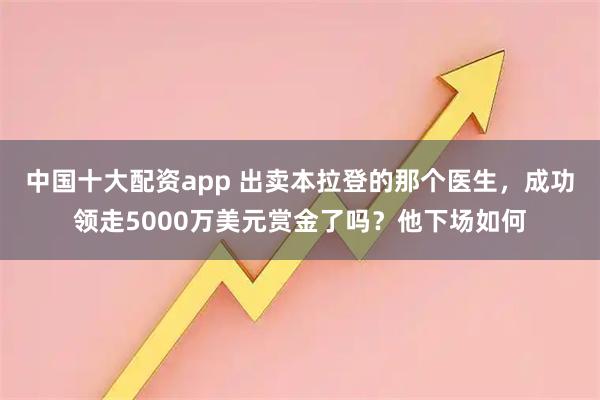 中国十大配资app 出卖本拉登的那个医生，成功领走5000万美元赏金了吗？他下场如何