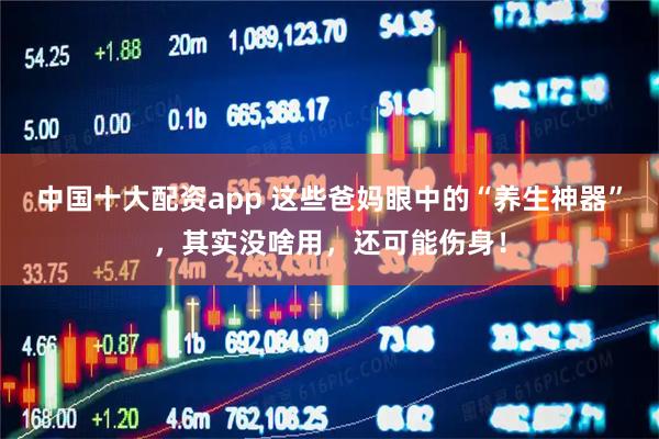 中国十大配资app 这些爸妈眼中的“养生神器”，其实没啥用，还可能伤身！